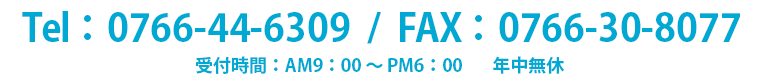 Tel：0766-44-6309 / FAX：0766-30-8077 受付時間AM9:00〜PM6:00 年中無休