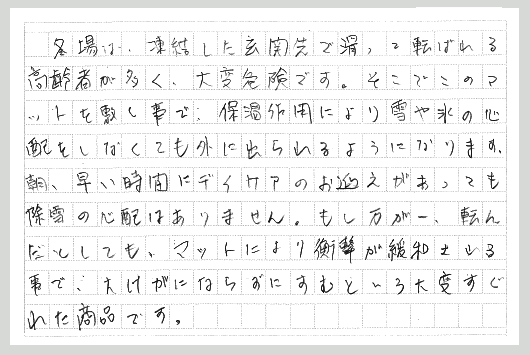 冬場は、凍結した玄関先で滑って転ばれる高齢者が多く、大変危険です。そこでこのマットを敷く事で、保温作用より雪や氷の心配をしなくても外に出られるようになります。朝、早い時間にデイケアのお迎えがあっても除雪や雪かきの心配はありません。もし万が一、転んだとしても、マットにより衝撃が緩和される事で、大けがにならずにすむという大変優れた商品です。